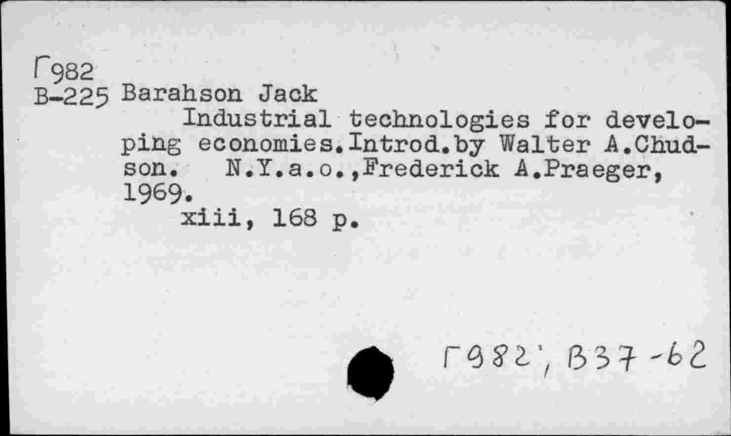 ﻿r 982
B-225 Barahson Jack
Industrial technologies for developing economies.Introd.by Walter A.Child-son. N.Y.a.o.»Frederick A.Praeger, 1969.
xiii, 168 p.
r-SS’i', 133? -£2